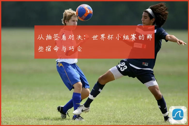 从抽签看对决：世界杯小组赛的那些宿命与巧合