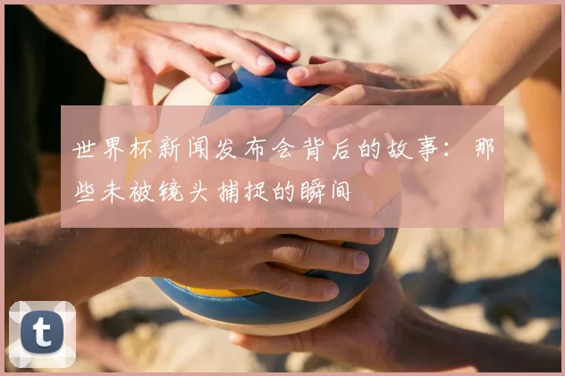 世界杯新闻发布会背后的故事：那些未被镜头捕捉的瞬间