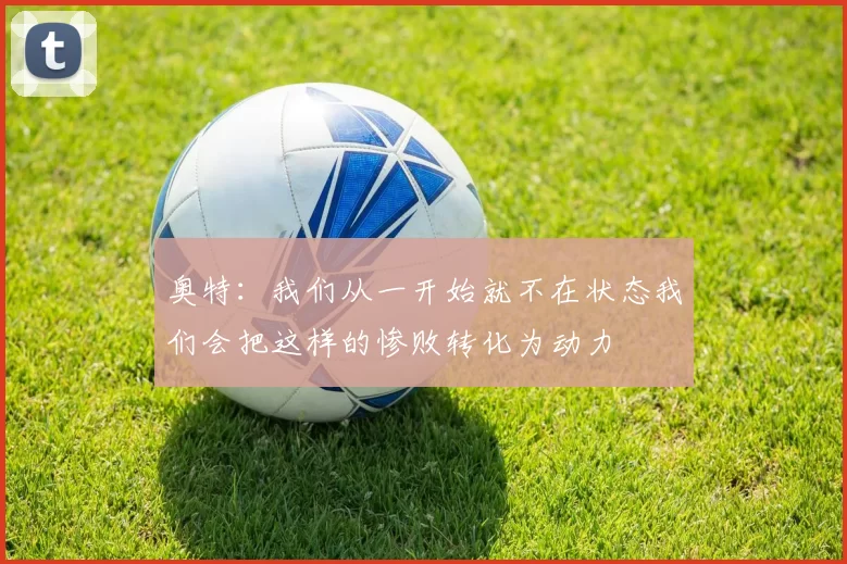 奥特:我们从一开始就不在状态我们会把这样的惨败转化为动力