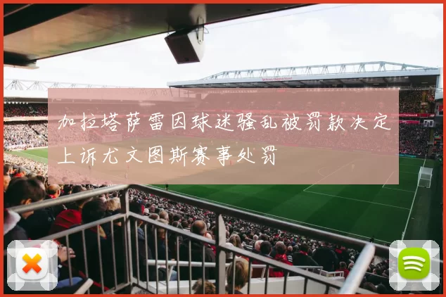 加拉塔萨雷因球迷骚乱被罚款决定上诉尤文图斯赛事处罚