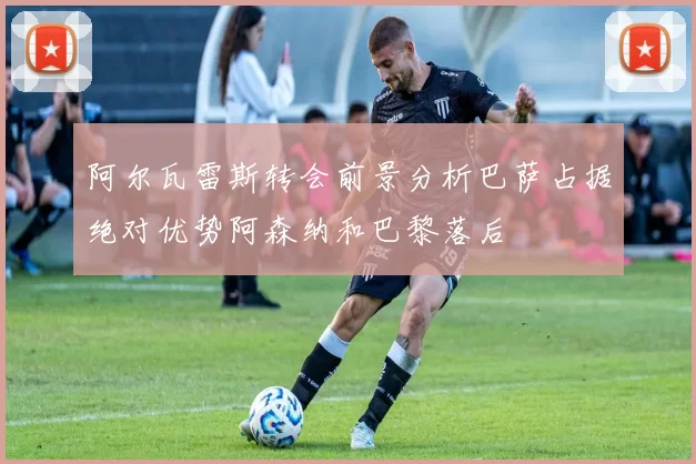 阿尔瓦雷斯转会前景分析巴萨占据绝对优势阿森纳和巴黎落后