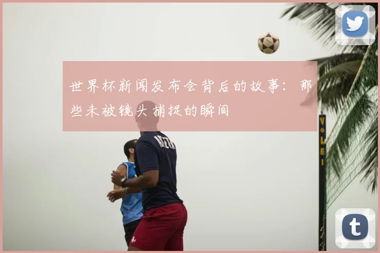 世界杯新闻发布会背后的故事：那些未被镜头捕捉的瞬间