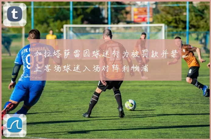 加拉塔萨雷因球迷行为被罚款并禁止客场球迷入场对阵利物浦