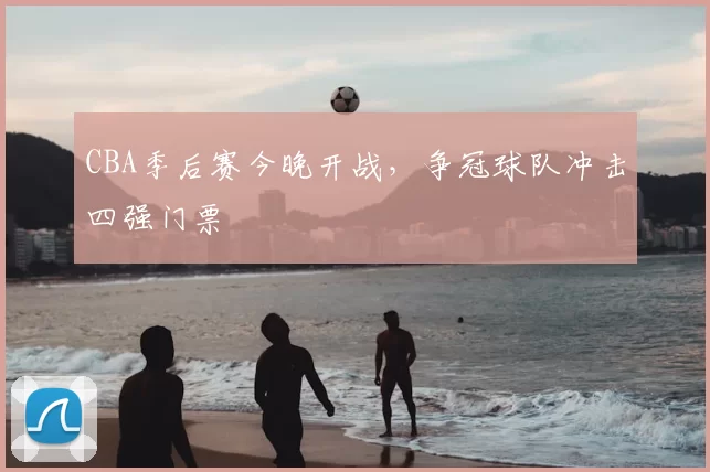 CBA季后赛今晚开战,争冠球队冲击四强门票