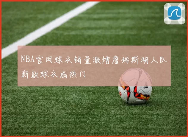 NBA官网球衣销量激增詹姆斯湖人队新款球衣成热门