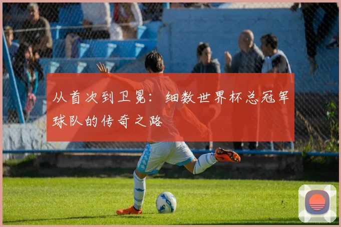从首次到卫冕：细数世界杯总冠军球队的传奇之路