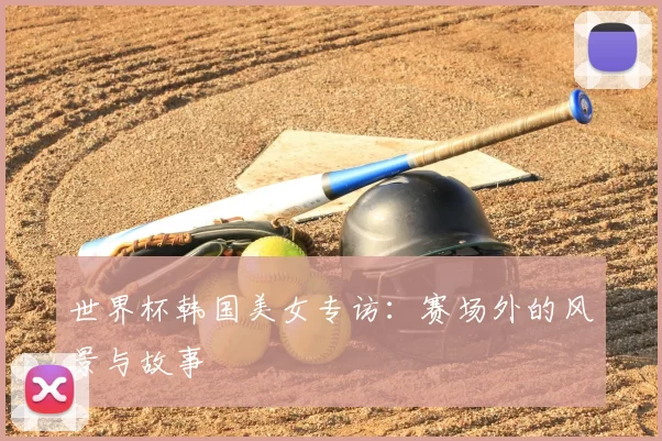 世界杯韩国美女专访:赛场外的风景与故事