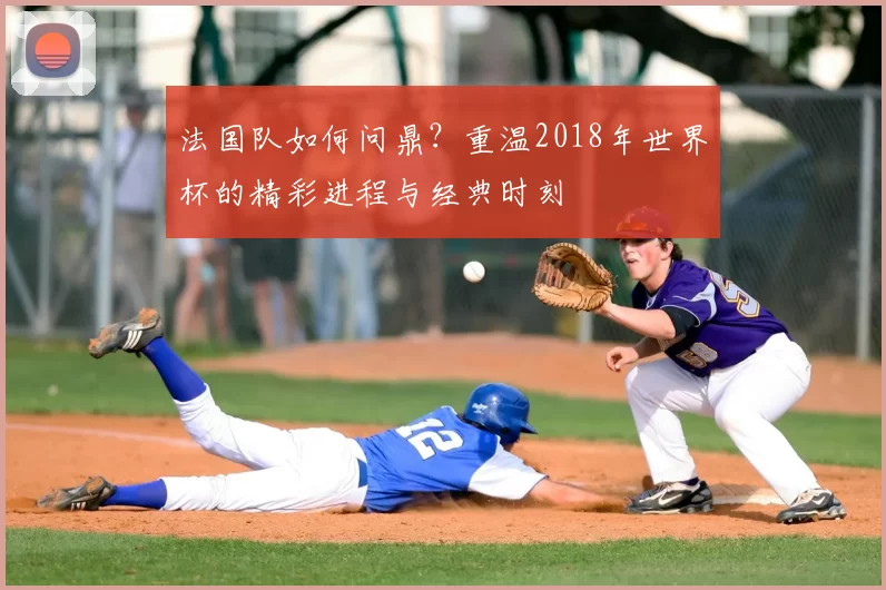 法国队如何问鼎？重温2018年世界杯的精彩进程与经典时刻