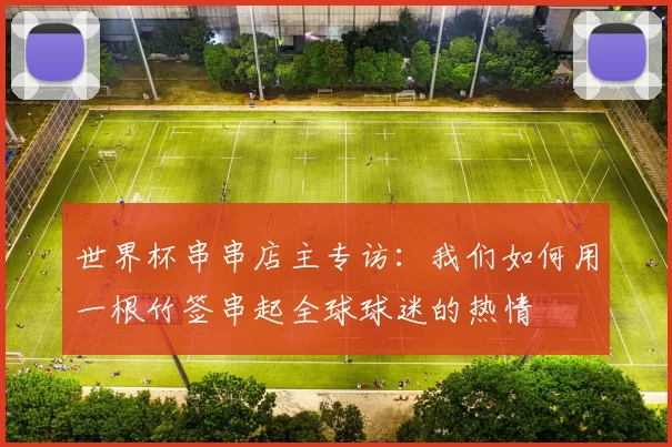 世界杯串串店主专访:我们如何用一根竹签串起全球球迷的热情