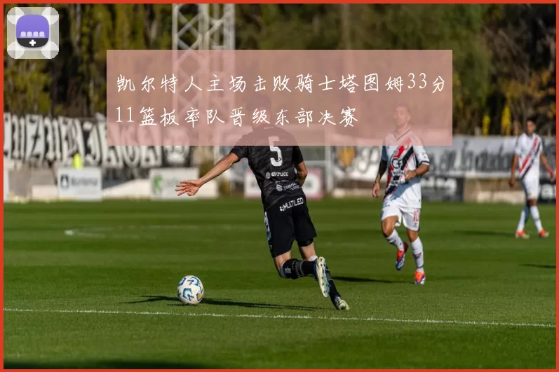 凯尔特人主场击败骑士塔图姆33分11篮板率队晋级东部决赛