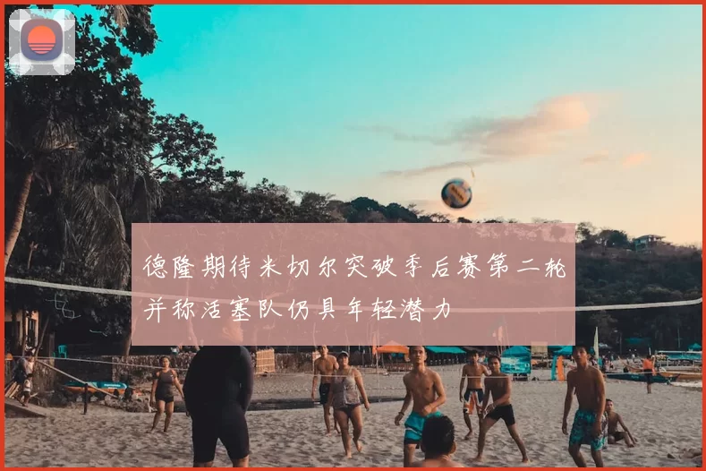 德隆期待米切尔突破季后赛第二轮并称活塞队仍具年轻潜力