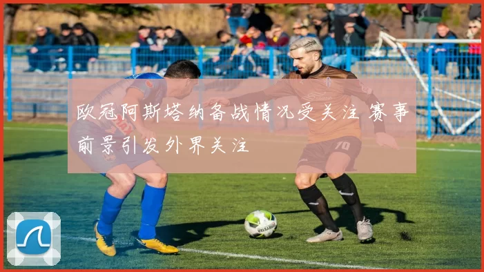 欧冠阿斯塔纳备战情况受关注 赛事前景引发外界关注