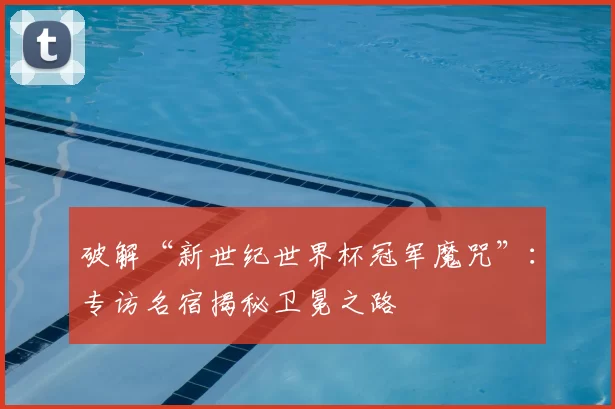 破解“新世纪世界杯冠军魔咒”：专访名宿揭秘卫冕之路
