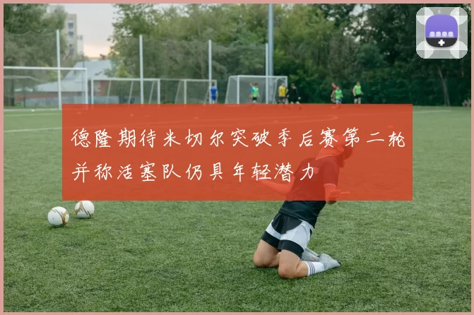德隆期待米切尔突破季后赛第二轮并称活塞队仍具年轻潜力