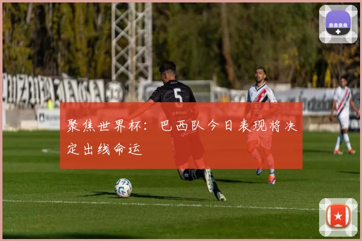 聚焦世界杯：巴西队今日表现将决定出线命运
