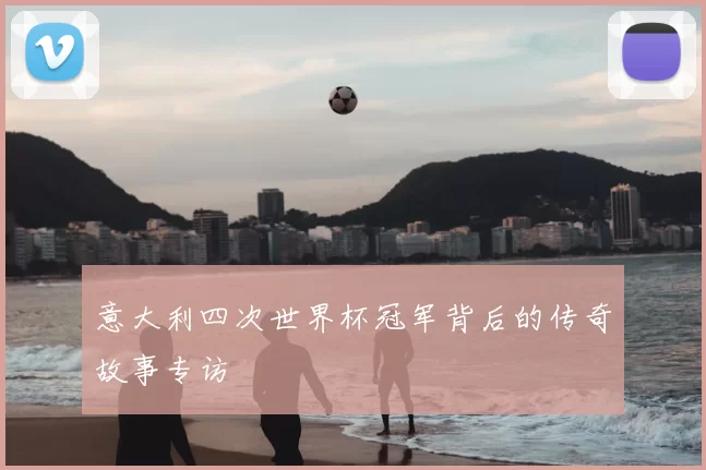 意大利四次世界杯冠军背后的传奇故事专访
