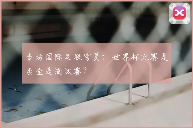 专访国际足联官员：世界杯比赛是否全是淘汰赛？
