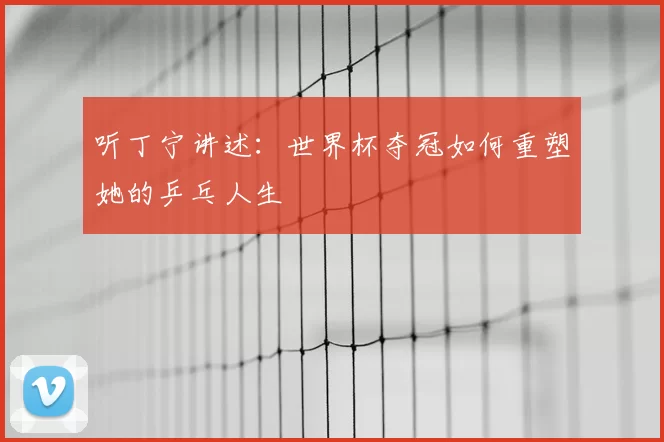 听丁宁讲述:世界杯夺冠如何重塑她的乒乓人生