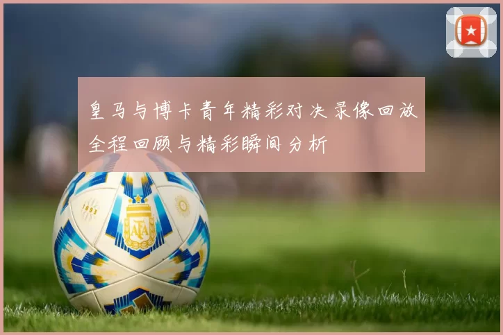 皇马与博卡青年精彩对决录像回放全程回顾与精彩瞬间分析