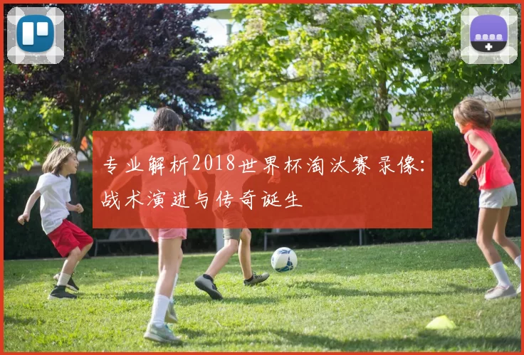 专业解析2018世界杯淘汰赛录像:战术演进与传奇诞生