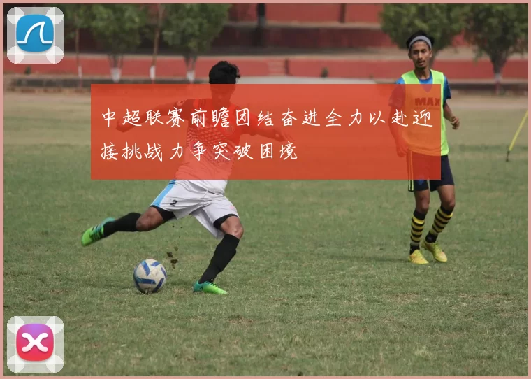 中超联赛前瞻团结奋进全力以赴迎接挑战力争突破困境
