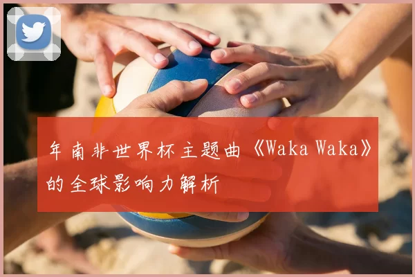 年南非世界杯主题曲《Waka Waka》的全球影响力解析