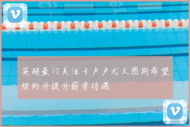 英超豪门关注卡卢卢尤文图斯希望续约并提升薪资待遇