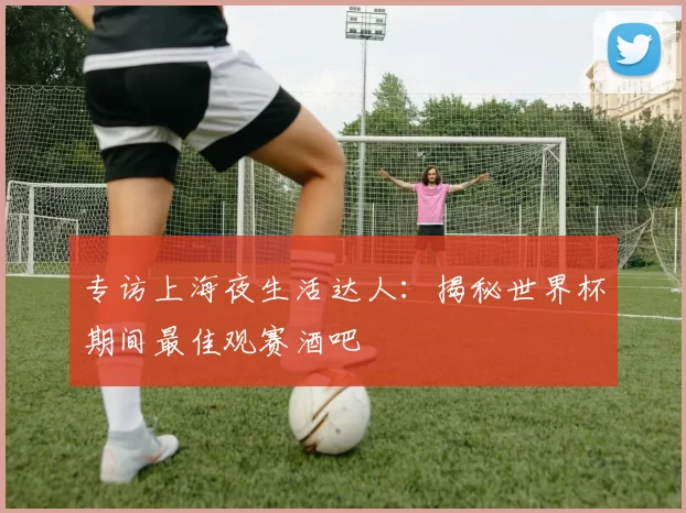 专访上海夜生活达人:揭秘世界杯期间最佳观赛酒吧