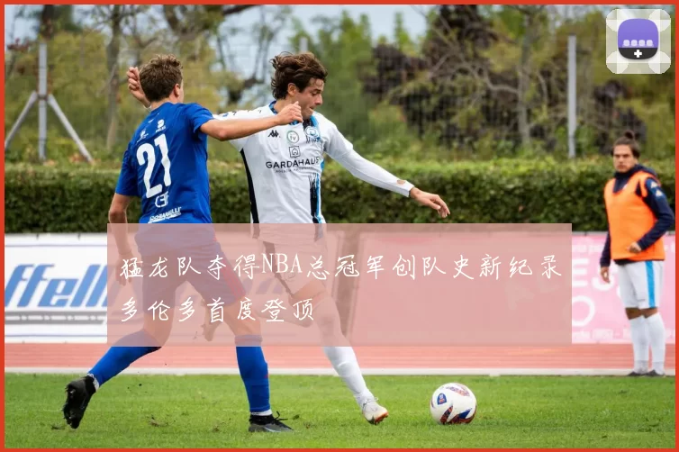 猛龙队夺得NBA总冠军创队史新纪录多伦多首度登顶