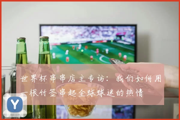 世界杯串串店主专访:我们如何用一根竹签串起全球球迷的热情