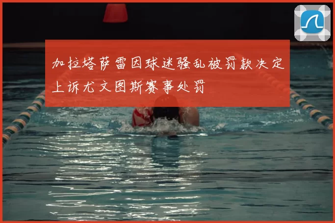 加拉塔萨雷因球迷骚乱被罚款决定上诉尤文图斯赛事处罚