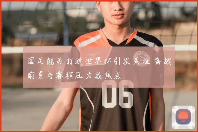 国足能否打进世界杯引发关注 备战前景与赛程压力成焦点