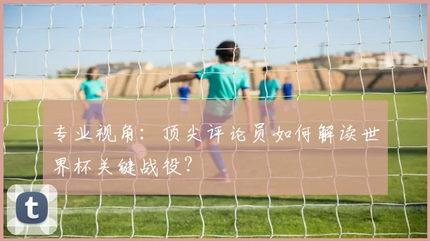 专业视角:顶尖评论员如何解读世界杯关键战役?
