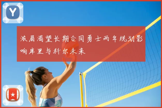 浓眉渴望长期合同勇士两年规划影响库里与科尔未来