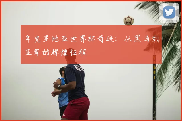 年克罗地亚世界杯奇迹:从黑马到亚军的辉煌征程