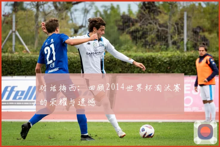对话梅西:回顾2014世界杯淘汰赛的荣耀与遗憾