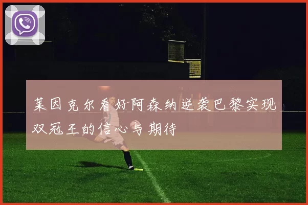 莱因克尔看好阿森纳逆袭巴黎实现双冠王的信心与期待