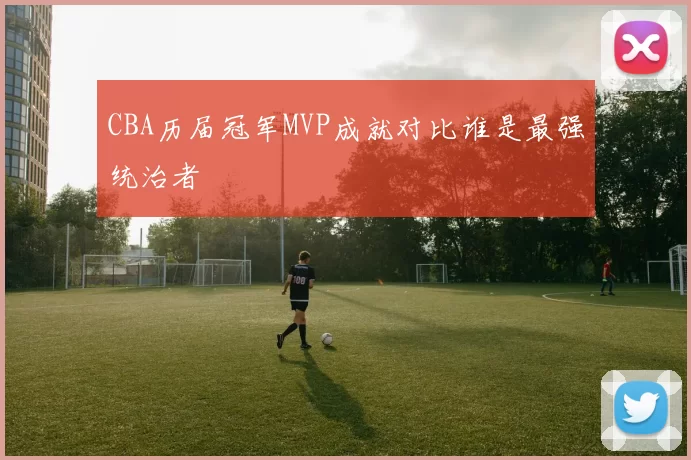 CBA历届冠军MVP成就对比谁是最强统治者