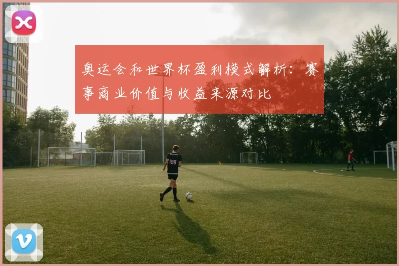 奥运会和世界杯盈利模式解析:赛事商业价值与收益来源对比