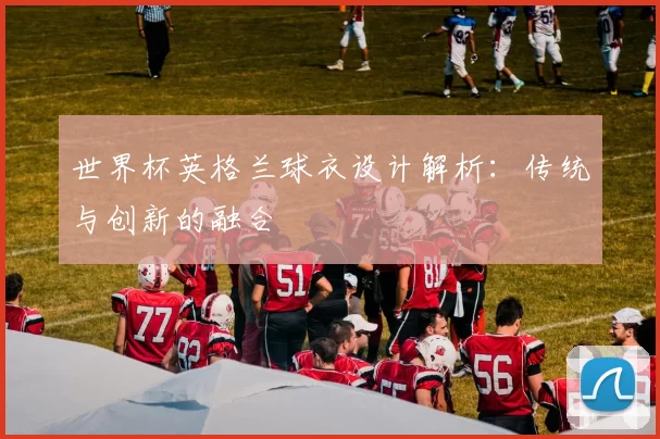 世界杯英格兰球衣设计解析:传统与创新的融合