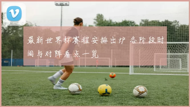 最新世界杯赛程安排出炉 各阶段时间与对阵看点一览