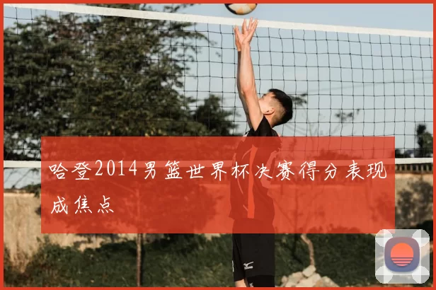 哈登2014男篮世界杯决赛得分表现成焦点