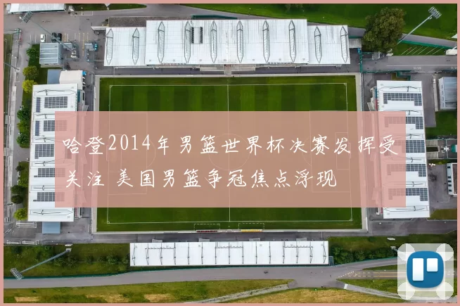 哈登2014年男篮世界杯决赛发挥受关注 美国男篮争冠焦点浮现