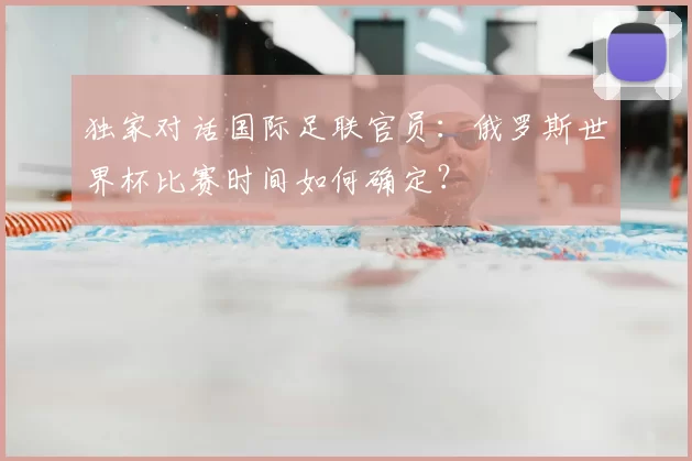 独家对话国际足联官员：俄罗斯世界杯比赛时间如何确定？