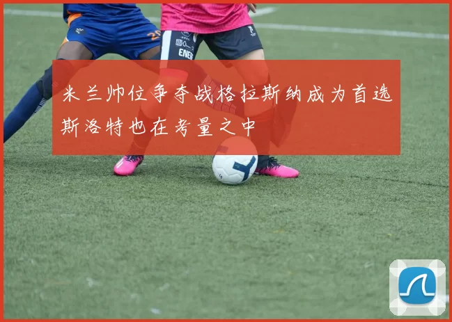 米兰帅位争夺战格拉斯纳成为首选斯洛特也在考量之中