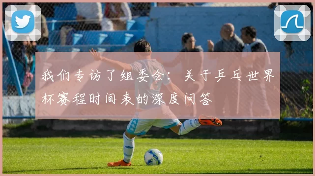 我们专访了组委会：关于乒乓世界杯赛程时间表的深度问答