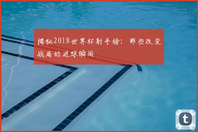 揭秘2018世界杯射手榜:那些改变战局的进球瞬间