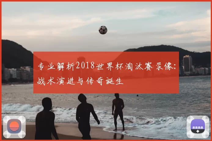 专业解析2018世界杯淘汰赛录像:战术演进与传奇诞生