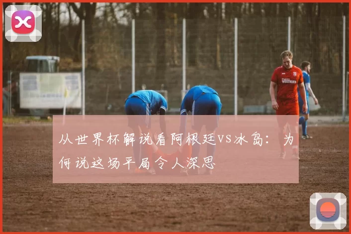 从世界杯解说看阿根廷vs冰岛：为何说这场平局令人深思