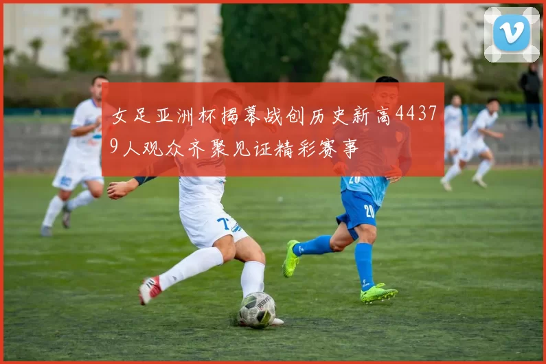 女足亚洲杯揭幕战创历史新高44379人观众齐聚见证精彩赛事
